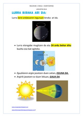 INGURUNE 2. MAILA – EGOKITZAPENA
LAGUNTZA GELA
www.margarigela.blogspot.com
www.lehenengoziklokolagunak.blogspot.com3
Lurra biraka ari da:
Lurra bere ardatzaren inguruan biraka ari da.
 Lurra etengabe mugitzen da eta 24 ordu behar ditu
buelta oso bat egiteko.
 Eguzkiaren argia jasotzen duen zatian, EGUNA DA.
 Argirik jasotzen ez duen lekuan, GAUA DA.
 
