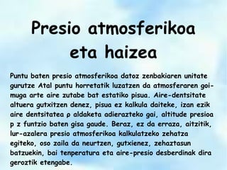 Presio atmosferikoa
eta haizea
Puntu baten presio atmosferikoa datoz zenbakiaren unitate
gurutze Atal puntu horretatik luzatzen da atmosferaren goi-
muga arte aire zutabe bat estatiko pisua. Aire-dentsitate
altuera gutxitzen denez, pisua ez kalkula daiteke, izan ezik
aire dentsitatea ρ aldaketa adierazteko gai, altitude presioa
p z funtzio baten gisa gaude. Beraz, ez da erraza, aitzitik,
lur-azalera presio atmosferikoa kalkulatzeko zehatza
egiteko, oso zaila da neurtzen, gutxienez, zehaztasun
batzuekin, bai tenperatura eta aire-presio desberdinak dira
geroztik etengabe.
 
