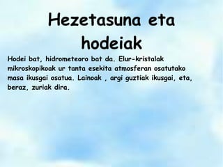 Hezetasuna eta
hodeiak
Hodei bat, hidrometeoro bat da. Elur-kristalak
mikroskopikoak ur tanta esekita atmosferan osatutako
masa ikusgai osatua. Lainoak , argi guztiak ikusgai, eta,
beraz, zuriak dira.
 