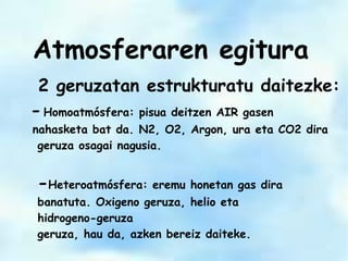 2 geruzatan estrukturatu daitezke:
-Homoatmósfera: pisua deitzen AIR gasen
nahasketa bat da. N2, O2, Argon, ura eta CO2 dira
geruza osagai nagusia.
-Heteroatmósfera: eremu honetan gas dira
banatuta. Oxigeno geruza, helio eta
hidrogeno-geruza
geruza, hau da, azken bereiz daiteke.
Atmosferaren egitura
 