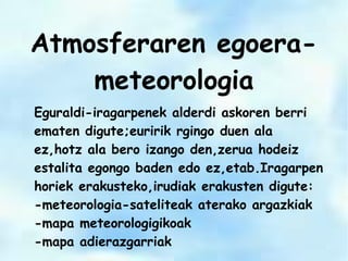 Atmosferaren egoera-
meteorologia
Eguraldi-iragarpenek alderdi askoren berri
ematen digute;euririk rgingo duen ala
ez,hotz ala bero izango den,zerua hodeiz
estalita egongo baden edo ez,etab.Iragarpen
horiek erakusteko,irudiak erakusten digute:
-meteorologia-sateliteak aterako argazkiak
-mapa meteorologigikoak
-mapa adierazgarriak
 