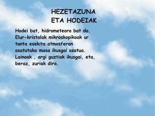 HEZETAZUNA
ETA HODEIAK
Hodei bat, hidrometeoro bat da.
Elur-kristalak mikroskopikoak ur
tanta esekita atmosferan
osatutako masa ikusgai osatua.
Lainoak , argi guztiak ikusgai, eta,
beraz, zuriak dira.
 