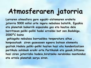 Lurraren atmosfera gure eguzki-sistemaren eraketa
jatorria 5000 milioi urte inguru nebulosa batetik, Eguzkia
eta planetak bakarrik espazioko gas eta hautsa dela
berritzean poliki-poliki hodei erraldoi bat zen.Badakigu.
2000ºC baino
gehiagoko nebulosa barrualdea tenperatura altua ,
konposatuak ziren gaseosoen egoera batean elementu
guztiak.Hodeia poliki-poliki hozten hazi eta kondentzatzen
partikula solidoak eraiki arte.Partikulak eta gasak,biltzena
hazi ziren jatorrizko hodeia,biratzeko norabidea mantenduz
eta orrela planetak soryu ziren.
Atmosferaren jatorria
 