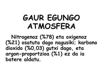 GAUR EGUNGO
ATMOSFERA
Nitrogenoz (%78) eta oxigenoz
(%21) osatuta dago nagusiki; karbono
dioxido (%0,03) gutxi dago, eta
argon-proportzioa (%1) ez da ia
batere aldatu.
 