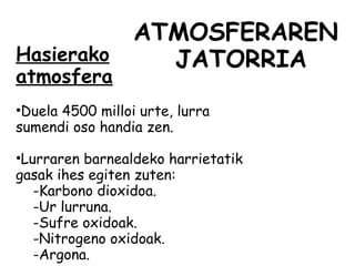 ATMOSFERAREN
JATORRIAHasierako
atmosfera
•Duela 4500 milloi urte, lurra
sumendi oso handia zen.
•Lurraren barnealdeko harrietatik
gasak ihes egiten zuten:
-Karbono dioxidoa.
-Ur lurruna.
-Sufre oxidoak.
-Nitrogeno oxidoak.
-Argona.
 