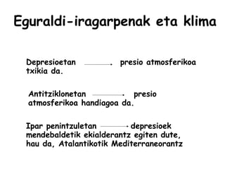 Eguraldi-iragarpenak eta klima
Depresioetan presio atmosferikoa
txikia da.
Antitziklonetan presio
atmosferikoa handiagoa da.
Ipar penintzuletan depresioek
mendebaldetik ekialderantz egiten dute,
hau da, Atalantikotik Mediterraneorantz
 