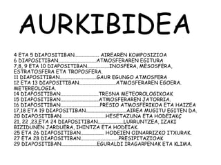 AURKIBIDEA
4 ETA 5 DIAPOSITIBAN.................... AIREAREN KOMPOSIZIOA
6 DIAPOSITIBAN...............................ATMOSFERAREN EGITURA
7,8, 9 ETA 10 DIAPOSITIBAN..................INOSFERA, MESOSFERA,
ESTRATOSFERA ETA TROPOSFERA.
11 DIAPOSITIBAN..............................GAUR EGUNGO ATMOSFERA
12 ETA 13 DIAPOSITIBAN..............................ATMOSFERAREN EGOERA.
METEREOLOGIA.
14 DIAPOSITIBAN...............................TRESNA METEOROLOGIKOAK
15 DIAPOSITIBAN...............................ATMOSFERAREN JATORRIA.
16 DIAPOSITIBAN................................PRESIO ATMOSFERIKOA ETA HAIZEA
17,18 ETA 19 DIAPOSITIBAN.................................AIREA MUGITU EGITEN DA.
20 DIAPOSITIBAN....................................HESETAZUNA ETA HODEIAKÇ
21, 22 ,23,ETA 24 DIAPOSITIBAN.....................LURRUNTZEA, IZAKI
BIZIDUNEN JARDUERA, IHINTZA ETA HODEIAK.
25 ETA 26 DIAPOSITIBAN................... HODEIEN OINARRIZKO ITXURAK.
27 ETA 28 DIAPOSITIBAN...............................PRESIPITAZIOAK
29 DIAPOSITIBAN.............................EGURALDI IRAGARPENAK ETA KLIMA.
 