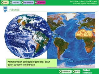 HASI

ESKEMA

BALIABIDEAK

INTERNET

BIOLOGIA ETA GEOLOGIA 4.DBH
Lurraren egitura eta dinamika

Fixismoa

Kontinenteak beti geldi egon dira, gaur
egun dauden toki berean
AURREKOA

IRTEN

 
