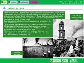 HASI

ESKEMA

BALIABIDEAK

INTERNET

BIOLOGIA ETA GEOLOGIA 4.DBH
Lurraren egitura eta dinamika

Lehen irakurgaia
«Arratsaldeko lauretan […] pitzadura bat zegoela antzeman nuen, nire etxaldeko eskorta batean
zegoen, irekita zegoen eta metro erdiko sakonera zuen. Inguruari erreparatu nion […] trumoi bat
antzeman nuen, zuhaitzek dar-dar egiten zuten […]. Orduan ikusi nuen zuloan lurra puztu zela
eta bi metro edo bi metro eta erdiko hauts fin grisa altxatu zela, eta gorantz altxatu zen
pitzadurari lehen ikusi ez nion leku batetik.
Berehala ke gehiago altxatu zen txistu hots zaratatsu eta jarraituarekin, eta
sufre usaina zerion».
Dionisio Pulidok, Mexikoko Paricutin herriko nekazariak, honela azaltzen du
1943ko otsailaren 20an bere artasoroan hasi zen sumendi erupzioa.
Urte hartako amaiera aldera, Paricutin sumendiak 336 metroko altuera zuen
eta labak inguruko bost herri azpian hartuta zituen.
1952an sumendiaren jarduera gelditu zen, bat-batean, bederatzi urte
lehenago hasi zen bezala. Sumendiaren konoak 424 metroko altuera zuen
eta 25 metro karratuko zabalera lortu zuen.

San Juan de
Parangaricutiroren
eliza

Paricutin
sumendia

AURREKOA

IRTEN

 