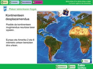 HASI

ESKEMA

BALIABIDEAK

INTERNET

BIOLOGIA ETA GEOLOGIA 4.DBH
Lurraren egitura eta dinamika

Plaken tektonikaren frogak

Kontinenteen
desplazamendua
Posible da kontinenteen
mugimendua neurtzea laser
izpiekin.

Europa eta Amerika 2 eta 6
milimetro artean bereizten
dira urtean.

ITZULI

AURREKOA

IRTEN

 