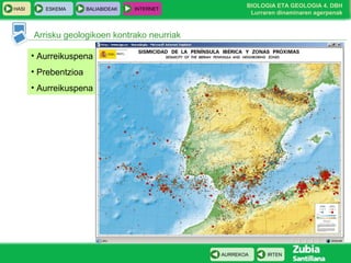HASI

ESKEMA

BALIABIDEAK

INTERNET

BIOLOGIA ETA GEOLOGIA 4. DBH
Lurraren dinaminaren agerpenak

Arrisku geologikoen kontrako neurriak
• Aurreikuspena
• Prebentzioa
• Aurreikuspena

AURREKOA

IRTEN

 