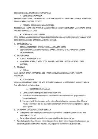 GEOKRONOLOGIA ERLATIBOEN PRINTZIPIOAK
 GERUZEN GAINJARTZEA
ARRO SEDIMENTARIOETAN SEDIMENTU GERUZAK horizontalki METATZEN DIRA ETA BERRIENAK
ZAHARRENAK ESTALTZEN DITUZTE.
 PROZESU GEOLOGIKOEN GAINJARTZEA
TOLESDURAK, FAILAK EDO INTRUSIO MAGMATIKOAK, ERAGITEN DITUZTEN MATERIALAK BAINO
PROZESU BERRIAGOAK DIRA.
 KORRELAZIO-PRINTZIPIOAK
FOSIL BATZUK, AROAK EZBERDINTZEKO BALIOGARRIAK DIRA. GERUZA EZBERDINETAN AGERTUZ
GERO GERUZA HORIEK GARAIKIDEAK DIREN SEINALE.

3. ESTRATIGRAFIA
•
•

GERUZAK AZTERTZEN DITU (JATORRIA, ADINA ETA ABAR)
GEOKRONOLOGIAREN PRINTZIPIOAK ERABILTZEN DITU ESTRATOA EDO GERUZAK
ERLAZIONATZEKO

4. TAFONOMIA
•
•

FOSILAK AZTERTZEN DITU.
HONDARRA SORTU ZENETIK FOSIL BIHURTU ARTE ZER PROZESU GERTATU ZIREN
JAKITEKO

5. FOSILAK
 FOSILA
IZAKI BIZIDUN BATEN ARRASTROA EDO HAREN JARDUERAREN ARRASTROA, HARRIAN
FINKATUTA.
 FOSILIZAZIOA
MINERALIZAZIO PROZESU BAT DA NON SEDIMENTUA HARRI SEDIMENTARIO BIHURTZEN DEN
fase jakin batzuk gertatzen dira.
FOSILIZAZIOAREN FASEAK
1. Gorputzaren alde bigunak deskonposatzen dira.
2. Zuloak eta hezurrak sedimentuz betetzen dira eta sedimentuak gogortzen dira
zementua bezala
3. Hondarretatik filtratzen den urak, mineralak disolbatuta eramaten ditu. Mineral
hauek, hezurretan bai eta oskoletan ere sartzen dira mineralizazio prozesua eginez
poliki- poliki.

6. DENBORA GEOLOGIKOAREN ESKALA
•



Gure planetaren urteak (4500 milioi urteak) denbora-tarte txikiagotan banatu dira
HARRIAK AZTERTUZ.
• Tarte edo aro horiek sortu dira hurrengo irizpideak kontutan hartuz:
Azterketa geokimikoa: Harrien mineralak aztertzea. Nola? mineralak oxidatuta dauden ala
ez aztertu jakiteko atmosfera nolakoa zen, espazioko elementurik duten ala ez,…

 