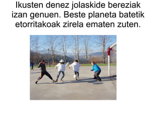 Ikusten denez jolaskide bereziak izan genuen. Beste planeta batetik etorritakoak zirela ematen zuten. 