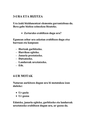 3-URA ETA BIZITZA

Ura izaki bizidunentzat elementu garrantzitsua da.
Bera gabe bizitza ezinezkoa litzateke.

      • Zertarako erabiltzen dugu ura?

Egunean zehar ura askotan erabiltzen dugu etxe
barruan eta kanpoan:

  - Hortzak garbitzeko.
  - Harrikoa egiteko.
  - Janaria prestatzeko.
  - Dutxatzeko.
  - Landareak ureztatzeko.
  - Etb.


4-UR MOTAK

Naturan aurkitzen dugun ura bi motatakoa izan
daiteke:

  • Ur gazia
  • Ur gozoa

Edateko, janaria egiteko, garbitzeko eta landareak
ureztatzeko erabiltzen dugun ura, ur gozoa da.
 