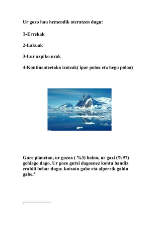 Ur gozo hau hemendik ateratzen dugu:

1-Errekak

2-Lakuak

3-Lur azpiko urak

4-Kontinenteetako izotzak( ipar poloa eta hego poloa)




Gure planetan, ur gozoa ( %3) baino, ur gazi (%97)
gehiago dago. Ur gozo gutxi dagoenez kontu handiz
erabili behar dugu; kutsatu gabe eta alperrik galdu
gabe.2




2
 