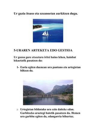Ur gazia itsaso eta ozeanoetan aurkitzen dugu.




5-URAREN ARTEKETA EDO GESTIOA

Ur gozoa gure etxeetara iritsi baino lehen, hainbat
lekuetatik pasatzen da:

  1- Euria egiten duenean ura pantano eta urtegietan
     biltzen da.




  2-   Urtegietan bildutako ura ezin daiteke edan.
       Garbitzeko araztegi batetik pasatzen da. Hemen
       ura garbitu egiten da, edangarria bihurtuz.
 