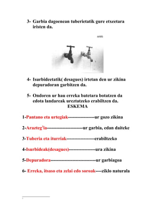 3- Garbia dagoenean tuberietatik gure etxeetara
       iristen da.




    4- Isurbideetatik( desagues) irtetan den ur zikina
       depuradoran garbitzen da.

    5- Ondoren ur hau erreka batetara botatzen da
       edota landareak ureztatzeko erabiltzen da.
                       ESKEMA

1-Pantano eta urtegiak-----------------ur gozo zikina

2-Arazteg3ia-----------------------ur garbia, edan daiteke

3-Tuberia eta iturriak------------------erabiltzeko

4-Isurbideak(desagues)-----------------ura zikina

5-Depuradora-----------------------------ur garbiagoa

6- Erreka, itsaso eta zelai edo soroak----ziklo naturala




3
 