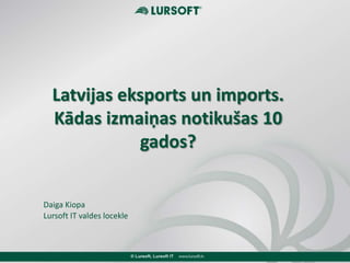 Latvijas eksports un imports.
Kādas izmaiņas notikušas 10
gados?
Daiga Kiopa
Lursoft IT valdes locekle
 