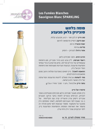 .‫קלות‬ ‫מבעבע‬ ,‫יבש‬ ‫חצי‬ ‫לבן‬ ‫יין‬ :‫היין‬ ‫סוג‬
‫לורטון‬ ‫פרנסואה‬ ‫דומיין‬ :‫היקב‬ ‫שם‬
2013 :‫הבציר‬ ‫שנת‬
‫צרפת‬ :‫מדינה‬
‫רוסיון‬ ‫לנגדוק‬ :‫גידול‬ ‫אזור‬
‫בלאן‬ ‫סוביניון‬ 100% :‫זנים‬ ‫הרכב‬
‫ניחוחות‬ ‫סט‬ ,‫ומבריק‬ ‫בהיר‬ ‫קש‬ ‫צבע‬ ‫ליין‬ :‫טעימה‬ ‫רשמי‬
‫עסיסי‬ ‫פרי‬ ‫בין‬ ‫מרשים‬ ‫איזון‬ .‫ופריחה‬ ‫הדרים‬ ‫של‬ ‫עוצמתיים‬
‫ניחוחות‬ ‫את‬ ‫מעצימות‬ ‫העדינות‬ ‫הבועות‬ .‫מרעננת‬ ‫וחמיצות‬
.‫ביין‬ ‫הבשל‬ ‫הפרי‬
‫מגוון‬ ‫היטב‬ ‫ומלווה‬ ‫כאפרטיף‬ ‫יתאים‬ ‫היין‬ :‫לאוכל‬ ‫התאמה‬
.‫לבנים‬ ‫ודגים‬ ‫מתאבנים‬
‫המרשימה‬ ‫מרעננתו‬ ‫ליהנות‬ ‫מומלץ‬ !‫עכשיו‬ :‫לשתות‬ ‫מתי‬
.‫בשיאה‬ ‫היא‬ ‫כאשר‬ ‫היין‬ ‫של‬
g/l 6.4 :‫שיורי‬ ‫סוכר‬ 11.8% :‫אלכוהול‬ :‫היין‬ ‫נתוני‬
:‫היין‬ ‫של‬ ‫סיפורו‬
‫באזור‬ ‫מצטיינים‬ ‫מכרמים‬ ‫בלאן‬ ‫סוביניון‬ ‫מענבי‬ ‫מופק‬ ‫היין‬
‫הענבים‬ ‫וביקב‬ ‫בוקר‬ ‫לפנות‬ ‫נבצרים‬ ‫הכרמים‬ .‫לנגדוק‬
‫של‬ ‫הקליפות‬ ‫עם‬ ‫קרה‬ ‫והשרייה‬ ‫עדין‬ ‫ריסוק‬ ‫עוברים‬
‫היין‬ ‫התסיסה‬ ‫לאחר‬ .‫לתסיסה‬ ‫העברתם‬ ‫לפני‬ ‫שעות‬ 10 ‫כ‬
‫זה‬ ‫תהליך‬ ‫סינון‬ ‫לפני‬ ‫שבועות‬ ‫מספר‬ ‫משקעיו‬ ‫על‬ ‫מתבגר‬
.‫ביין‬ ‫המרעננת‬ ‫והחמיצות‬ ‫המפתה‬ ‫הארומה‬ ‫את‬ ‫משמר‬
.‫עדין‬ ‫גיזוז‬ ‫היין‬ ‫עובר‬ ‫הבקבוק‬ ‫לפני‬
₪ 70 :‫לצרכן‬ ‫מומלץ‬ ‫מחיר‬
‫בלונש‬ ‫פומה‬
‫מבעבע‬ ‫בלאן‬ ‫סוביניון‬
Les Fumées Blanches
Sauvignon Blanc SPARKLING
:‫קוד‬ ‫בר‬
3480044834880
 