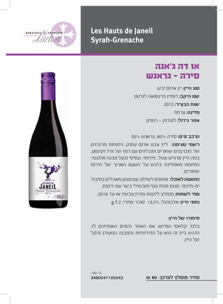 ‫יבש‬ ‫אדום‬ ‫יין‬ :‫היין‬ ‫סוג‬
‫לורטון‬ ‫פרנסואה‬ ‫דומיין‬ :‫היקב‬ ‫שם‬
2012 :‫הבציר‬ ‫שנת‬
‫צרפת‬ :‫מדינה‬
‫רוסיון‬ ‫לנגדוק‬ :‫גידול‬ ‫אזור‬
20% ‫גראנש‬ ,80% ‫סירה‬ :‫זנים‬ ‫הרכב‬
‫מרוכזים‬ ‫ניחוחות‬ .‫עמוק‬ ‫אדום‬ ‫צבע‬ ‫ליין‬ :‫טעימה‬ ‫רשמי‬
.‫וקינמון‬ ‫וניל‬ ‫של‬ ‫רמז‬ ‫עם‬ ‫ותבלינים‬ ‫שחורים‬ ‫דובדבנים‬ ‫של‬
.‫אלגנטי‬ ‫מבנה‬ ‫ובעל‬ ‫עסיסי‬ ,‫פירותי‬ ,‫עגול‬ ‫מרגיש‬ ‫היין‬ ‫בפה‬
‫פירות‬ ‫של‬ ‫הארוך‬ ‫הטעם‬ ‫על‬ ‫בדגש‬ ‫מאופיינת‬ ‫הסיומת‬
.‫שחורים‬
‫בתיבול‬ ‫מאכלים‬ ‫מגוון‬ ‫עם‬‫לשילוב‬ ‫מתאים‬ :‫לאוכל‬‫התאמה‬
.‫ירקות‬ ‫עם‬ ‫בשר‬ ‫ותבשילי‬ ‫עוף‬ ‫מנות‬ ‫מגוון‬ .‫תיכוני‬ ‫ים‬
.2016 ‫עד‬ ‫או‬ ‫עכשיו‬ ‫מהיין‬ ‫ליהנות‬ ‫מומלץ‬ :‫לשתות‬ ‫מתי‬
g/l 2 :‫שיורי‬ ‫סוכר‬ 13.2% :‫אלכוהול‬ :‫היין‬ ‫נתוני‬
:‫היין‬ ‫של‬ ‫סיפורו‬
.‫לו‬ ‫האופיינים‬ ‫והזנים‬ ‫האזור‬ ‫את‬ ‫המייצג‬ ‫קלאסי‬ ‫בלנד‬
‫והקל‬ ‫המעודן‬ ‫והמבנה‬ ‫הפירותיות‬ ‫על‬ ‫הוא‬ ‫זה‬ ‫ביין‬ ‫הדגש‬
.‫היין‬ ‫של‬
₪ 60 :‫לצרכן‬ ‫מומלץ‬ ‫מחיר‬
‫ג‘אנה‬ ‫דה‬ ‫או‬
‫גראנש‬ - ‫סירה‬
Les Hauts de Janeil
Syrah-Grenache
:‫קוד‬ ‫בר‬
3480047105543
 