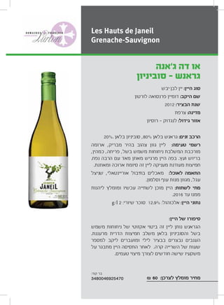 ‫יבש‬ ‫לבן‬ ‫יין‬ :‫היין‬ ‫סוג‬
‫לורטון‬ ‫פרנסואה‬ ‫דומיין‬ :‫היקב‬ ‫שם‬
2012 :‫הבציר‬ ‫שנת‬
‫צרפת‬ :‫מדינה‬
‫רוסיון‬ ‫לנגדוק‬ :‫גידול‬ ‫אזור‬
20%. ‫בלאן‬ ‫סוביניון‬ ,80% ‫בלאן‬ ‫גראנש‬ :‫זנים‬ ‫הרכב‬
‫ארומה‬ ,‫מבריק‬ ‫בהיר‬ ‫צהוב‬ ‫גוון‬ ‫ליין‬ :‫טעימה‬ ‫רשמי‬
,‫כמהין‬ ,‫פריחה‬ ,‫בשל‬ ‫משמש‬ ‫ניחוחות‬ ‫המשלבת‬ ‫מורכבת‬
.‫נפח‬ ‫הרבה‬ ‫עם‬ ‫מאד‬ ‫מאוזן‬ ‫מרגיש‬ ‫היין‬ ‫בפה‬ .‫ועץ‬ ‫בריוש‬
.‫ומאוזנת‬ ‫ארוכה‬ ‫סיומת‬ ‫זה‬ ‫ליין‬ ‫מעניקה‬ ‫מעודנת‬ ‫חמיצות‬
‫שניצל‬ ,‫אוריינטאלי‬ ‫בתיבול‬ ‫מאכלים‬ :‫לאוכל‬ ‫התאמה‬
.‫וסלמון‬ ‫עוף‬ ‫מנות‬ ‫מגוון‬ ,‫עגל‬
‫ליהנות‬ ‫ומומלץ‬ ‫עכשיו‬ ‫לשתייה‬ ‫מוכן‬ ‫היין‬ :‫לשתות‬ ‫מתי‬
.2016 ‫עד‬ ‫ממנו‬
g/l 2 :‫שיורי‬ ‫סוכר‬ 12.9% :‫אלכוהול‬ :‫היין‬ ‫נתוני‬
:‫היין‬ ‫של‬ ‫סיפורו‬
‫משמש‬ ‫ניחוחות‬ ‫של‬ ‫אקזוטי‬ ‫ביטוי‬ ‫זה‬ ‫ליין‬ ‫נותן‬ ‫הגראנש‬
.‫מרעננת‬ ‫הדרית‬ ‫חמיצות‬ ‫משלב‬ ‫בלאן‬ ‫והסוביניון‬ ‫בשל‬
‫למספר‬ ‫ליקב‬ ‫ומועברים‬ ‫לילי‬ ‫בבציר‬ ‫נבצרים‬ ‫הענבים‬
‫על‬ ‫מתבגר‬ ‫היין‬ ‫התסיסה‬ ‫לאחר‬ .‫קרה‬ ‫השרייה‬ ‫של‬ ‫שעות‬
.‫טעמים‬ ‫מיצוי‬ ‫לצורך‬ ‫חודשים‬ ‫שישה‬ ‫משקעיו‬
₪ 60 :‫לצרכן‬ ‫מומלץ‬ ‫מחיר‬
‫ג‘אנה‬ ‫דה‬ ‫או‬
‫סוביניון‬ - ‫גראנש‬
Les Hauts de Janeil
Grenache-Sauvignon
:‫קוד‬ ‫בר‬
3480046925470
 