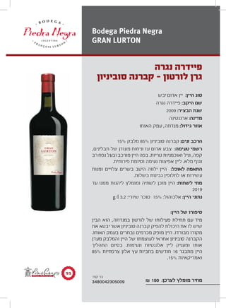 ‫יבש‬ ‫אדום‬ ‫יין‬ :‫היין‬ ‫סוג‬
‫נגרה‬ ‫פיידרה‬ :‫היקב‬ ‫שם‬
2009 :‫הבציר‬ ‫שנת‬
‫ארגנטינה‬ :‫מדינה‬
‫האוחו‬ ‫עמק‬ ,‫מנדוזה‬ :‫גידול‬ ‫אזור‬
15% ‫מלבק‬ 85% ‫סוביניון‬ ‫קברנה‬ :‫זנים‬ ‫הרכב‬
,‫תבלינים‬ ‫של‬ ‫מעודן‬ ‫וניחוח‬ ‫עז‬ ‫אדום‬ ‫צבע‬ :‫טעימה‬ ‫רשמי‬
‫רב‬ ‫נפח‬ ‫ובעל‬ ‫מורכב‬ ‫היין‬ ‫בפה‬ .‫טריות‬ ‫ואוכמניות‬ ‫וניל‬ ,‫קפה‬
.‫פירותית‬ ‫וסיומת‬ ‫נעימה‬ ‫אפיצות‬ ‫ליין‬ .‫מלא‬ ‫וגוף‬
‫ומנות‬ ‫צלויים‬ ‫בשרים‬ ‫היטב‬ ‫ילווה‬ ‫היין‬ :‫לאוכל‬ ‫התאמה‬
.‫בשלות‬ ‫גבינות‬ ‫לחלופין‬ ‫או‬ ‫עשירות‬
‫עד‬ ‫ממנו‬ ‫ליהנות‬ ‫ומומלץ‬ ‫לשתיה‬ ‫מוכן‬ ‫היין‬ :‫לשתות‬ ‫מתי‬
2019
g/l 3.2 :‫שיורי‬ ‫סוכר‬ 15% :‫אלכוהול‬ :‫היין‬ ‫נתוני‬
:‫היין‬ ‫של‬ ‫סיפורו‬
‫הבין‬ ‫הוא‬ ,‫במנדוזה‬ ‫לורטון‬ ‫של‬ ‫פעילותו‬ ‫תחילת‬ ‫עם‬ ‫מיד‬
‫את‬ ‫יבטא‬‫אשר‬ ‫סוביניון‬ ‫קברנה‬ ‫להפיק‬ ‫היכולת‬ ‫את‬ ‫לו‬ ‫שיש‬
.‫האוחו‬ ‫בעמק‬ ‫נבחרים‬ ‫מכרמים‬ ‫מופק‬ ‫היין‬ .‫מבורדו‬ ‫מקורו‬
‫מעדן‬ ‫והמלבק‬ ‫היין‬ ‫של‬ ‫לעוצמתו‬ ‫אחראי‬ ‫סוביניון‬ ‫הקברנה‬
‫התהליך‬ ‫בסיום‬ .‫ונעימות‬ ‫אלגנטיות‬ ‫ליין‬ ‫ומעניק‬ ‫אותו‬
85% ‫צרפתיות‬ ‫אלון‬ ‫עץ‬ ‫בחביות‬ ‫חודשים‬ 16 ‫מתבגר‬ ‫היין‬
.15% ‫ואמריקאיות‬
₪ 150 :‫לצרכן‬ ‫מומלץ‬ ‫מחיר‬
‫נגרה‬ ‫פיידרה‬
‫סוביניון‬ ‫קברנה‬ - ‫לורטון‬ ‫גרן‬
Bodega Piedra Negra
GRAN LURTON
π≥
:‫קוד‬ ‫בר‬
3480042305009
 