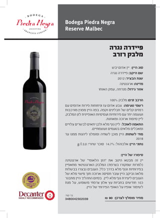 ‫יבש‬ ‫אדום‬ ‫יין‬ :‫היין‬ ‫סוג‬
‫נגרה‬ ‫פיידרה‬ :‫היקב‬ ‫שם‬
2012 :‫הבציר‬ ‫שנת‬
‫ארגנטינה‬ :‫מדינה‬
‫האוחו‬ ‫עמק‬ ,‫מנדוזה‬ :‫גידול‬ ‫אזור‬
100% ‫מלבק‬ :‫זנים‬ ‫הרכב‬
‫עם‬ ‫אדומים‬ ‫פירות‬ ‫וניחוחות‬ ‫עז‬ ‫אדום‬ ‫צבע‬ :‫טעימה‬ ‫רשמי‬
‫מורכבות‬ ‫מפגין‬ ‫היין‬ ‫בפה‬ .‫וקפה‬ ‫תבלינים‬ ‫של‬ ‫קלים‬ ‫רמזים‬
.‫המלבק‬ ‫לזן‬ ‫האופיינית‬ ‫ועסיסיות‬ ‫פירותיות‬ ‫עם‬ ‫יחד‬ ‫ועוצמה‬
.‫ומאוזנת‬ ‫ארוכה‬ ‫סיומת‬ ‫ליין‬
‫צלויים‬ ‫לבשרים‬ ‫יתאים‬ ‫ולכן‬ ‫מלא‬ ‫גוף‬ ‫ליין‬ :‫לאוכל‬ ‫התאמה‬
.‫ועוצמתיים‬ ‫בטעמים‬ ‫מלאים‬ ‫ומאכלים‬
‫עד‬ ‫ממנו‬ ‫ליהנות‬ ‫ומומלץ‬ ‫לשתיה‬ ‫מוכן‬ ‫היין‬ :‫לשתות‬ ‫מתי‬
2018
g/l 2.0 :‫שיורי‬ ‫סוכר‬ 14.7% :‫אלכוהול‬ :‫היין‬ ‫נתוני‬
:‫היין‬ ‫של‬ ‫סיפורו‬
‫ארגנטינה‬ ‫של‬ “‫הלאומי‬ ‫”הזן‬ ‫את‬ ‫היטב‬ ‫מבטא‬ ‫זה‬ ‫יין‬
‫מתאפיין‬ ‫הארגנטינאי‬ ‫המלבק‬ (‫בצרפת‬ ‫שמקורו‬ ‫)למרות‬
‫בבשלות‬ ‫נבצרו‬ ‫הענבים‬ .‫כלל‬ ‫בדרך‬ ‫מלא‬ ‫וגוף‬ ‫בפירותיות‬
‫של‬ ‫מלא‬ ‫מיצוי‬ ‫תוך‬ ‫ארוכה‬ ‫תסיסה‬ ‫עובר‬ ‫היין‬ ‫וביקב‬ ‫מלאה‬
‫מתבגר‬ ‫היין‬ ‫התהליך‬ ‫בסיום‬ .‫ליין‬ ‫מלא‬ ‫גוף‬ ‫ליצירת‬ ‫הענבים‬
‫מנת‬ ‫על‬ ,‫משומש‬ ‫צרפתי‬ ‫אלון‬ ‫עץ‬ ‫בחביות‬ ‫חודשים‬ 10‫כ‬
.‫היין‬ ‫של‬ ‫הפירותי‬ ‫האופי‬ ‫על‬ ‫אופיו‬ ‫לשימור‬
₪ 90 :‫לצרכן‬ ‫מומלץ‬ ‫מחיר‬
‫נגרה‬ ‫פיידרה‬
‫רזרב‬ ‫מלבק‬
Bodega Piedra Negra
Reserve Malbec
±∏
≤∞
:‫קוד‬ ‫בר‬
3480042302039
 