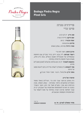 ‫יבש‬ ‫לבן‬ ‫יין‬ :‫היין‬ ‫סוג‬
‫נגרה‬ ‫פיידרה‬ :‫היקב‬ ‫שם‬
2012 :‫הבציר‬ ‫שנת‬
‫ארגנטינה‬ :‫מדינה‬
‫האוחו‬ ‫עמק‬ ,‫מנדוזה‬ :‫גידול‬ ‫אזור‬
‫גרי‬ ‫פינו‬ 100% :‫זנים‬ ‫הרכב‬
‫ניחוחות‬ ‫עם‬ ‫מבריק‬ ‫בהיר‬ ‫ירוק‬ ‫צבע‬ ‫ליין‬ :‫טעימה‬ ‫רשמי‬
,‫חלק‬ ‫היין‬ ‫בפה‬ .‫בשלים‬ ‫ואננס‬ ‫אשכולית‬ ‫של‬ ‫עוצמתיים‬
.‫במיוחד‬ ‫פירותית‬ ‫סיומת‬ ‫ובעל‬ ‫מעודן‬
‫מאכלים‬ ‫למגוון‬ ‫מושלם‬ ‫מלווה‬ ‫הוא‬ ‫זה‬ ‫יין‬ :‫לאוכל‬ ‫התאמה‬
.‫מהים‬
‫ממנו‬ ‫ליהנות‬ ‫ניתן‬ .‫מיידית‬ ‫לשתיה‬ ‫מומלץ‬ ‫היין‬ :‫לשתות‬ ‫מתי‬
2016 ‫עד‬
g/l 2.8 :‫שיורי‬ ‫סוכר‬ 13.2% :‫אלכוהול‬ :‫היין‬ ‫נתוני‬
:‫היין‬ ‫של‬ ‫סיפורו‬
‫מתתי‬ ‫באחד‬ ‫הגדלים‬ ,‫גרי‬ ‫פינו‬ ‫ענבי‬ 100%‫מ‬ ‫מופק‬ ‫היין‬
‫גובה‬ ,‫האוחו‬ ‫עמק‬ ‫במנדוזה‬ ‫ביותר‬ ‫הנחשבים‬ ‫האזורים‬
‫השורר‬ ‫הקור‬ .‫הים‬ ‫פני‬ ‫מעל‬ ‫מטרים‬ 1100 ‫הוא‬ ‫הכרמים‬
‫זה‬ ‫יין‬ .‫הענבים‬ ‫של‬ ‫אורמטית‬ ‫להתפתחות‬ ‫תורם‬ ‫זה‬ ‫בגובה‬
‫על‬ ‫לשמור‬ ‫מנת‬ ‫על‬ ‫במיוחד‬ ‫וקרה‬ ‫ארוכה‬ ‫תסיסה‬ ‫עובר‬
.‫שבענבים‬ ‫הקסומה‬ ‫הארומטיות‬
₪ 75 :‫לצרכן‬ ‫מומלץ‬ ‫מחיר‬
‫נגרה‬ ‫פיידרה‬
‫גרי‬ ‫פינו‬
Bodega Piedra Negra
Pinot Gris
:‫קוד‬ ‫בר‬
3480041305000
 