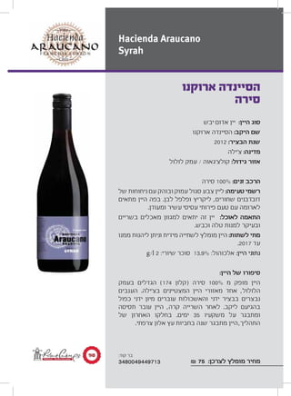 ‫יבש‬ ‫אדום‬ ‫יין‬ :‫היין‬ ‫סוג‬
‫ארוקנו‬ ‫הסיינדה‬ :‫היקב‬ ‫שם‬
2012 :‫הבציר‬ ‫שנת‬
‫צ‘ילה‬ :‫מדינה‬
‫לולול‬ ‫עמק‬ / ‫קולצ‘גאוה‬ :‫גידול‬ ‫אזור‬
‫סירה‬ 100% :‫זנים‬ ‫הרכב‬
‫של‬ ‫ניחוחות‬ ‫עם‬ ‫ובוהק‬ ‫עמוק‬ ‫סגול‬ ‫צבע‬ ‫ליין‬ :‫טעימה‬ ‫רשמי‬
‫מתאים‬ ‫היין‬ ‫בפה‬ .‫לבן‬ ‫ופלפל‬ ‫ליקריץ‬ ,‫שחורים‬ ‫דובדבנים‬
.‫ומעודן‬ ‫עשיר‬ ‫עסיסי‬ ‫פירותי‬ ‫טעם‬ ‫עם‬ ‫לארומה‬
‫בשריים‬ ‫מאכלים‬ ‫למגוון‬ ‫יתאים‬ ‫זה‬ ‫יין‬ :‫לאוכל‬ ‫התאמה‬
.‫וכבש‬ ‫טלה‬ ‫למנות‬ ‫ובעיקר‬
‫ממנו‬ ‫ליהנות‬ ‫וניתן‬ ‫מידית‬ ‫לשתייה‬ ‫מומלץ‬ ‫היין‬ :‫לשתות‬ ‫מתי‬
.2017 ‫עד‬
g/l 2 :‫שיורי‬ ‫סוכר‬ 13.9% :‫אלכוהול‬ :‫היין‬ ‫נתוני‬
:‫היין‬ ‫של‬ ‫סיפורו‬
‫בעמק‬ ‫הגדלים‬ (174 ‫)קלון‬ ‫סירה‬ 100% ‫מ‬ ‫מופק‬ ‫היין‬
‫הענבים‬ .‫בצ‘ילה‬ ‫המצטיינים‬ ‫היין‬ ‫מאזורי‬ ‫אחד‬ ,‫הלולול‬
‫כפול‬ ‫ידני‬ ‫מיון‬ ‫עוברים‬ ‫והאשכולות‬ ‫ידני‬ ‫בבציר‬ ‫נבצרים‬
‫תסיסה‬ ‫עובר‬ ‫היין‬ ,‫קרה‬ ‫השרייה‬ ‫לאחר‬ .‫ליקב‬ ‫בהגיעם‬
‫של‬ ‫האחרון‬ ‫בחלקו‬ .‫ימים‬ 35 ‫משקעיו‬ ‫על‬ ‫ומתבגר‬
.‫צרפתי‬ ‫אלון‬ ‫עץ‬ ‫בחביות‬ ‫שנה‬ ‫מתבגר‬ ‫היין‬,‫התהליך‬
₪ 75 :‫לצרכן‬ ‫מומלץ‬ ‫מחיר‬
‫ארוקנו‬ ‫הסיינדה‬
‫סירה‬
Hacienda Araucano
Syrah
π∞ :‫קוד‬ ‫בר‬
3480049449713
 