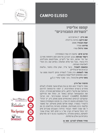 ‫יבש‬ ‫אדום‬ ‫יין‬ :‫היין‬ ‫סוג‬
‫ברדגלה‬ ‫בודגה‬ :‫היקב‬ ‫שם‬
2006 :‫הבציר‬ ‫שנת‬
‫ספרד‬ :‫מדינה‬
‫טורו‬ :‫גידול‬ ‫אזור‬
(‫)טמפרניו‬ ‫טורו‬ ‫דה‬ ‫טינטה‬ :‫זנים‬ ‫הרכב‬
‫מורכב‬ ‫ניחוחות‬ ‫וסט‬ ‫מרשים‬ ‫דובדבן‬ ‫צבע‬ :‫טעימה‬ ‫רשמי‬
.‫ותבלינים‬ ‫אקליפטוס‬ ,‫ליקריץ‬ ‫של‬ ‫רמז‬ ,‫אדום‬ ‫פרי‬ ‫של‬
‫הפרי‬ ‫בין‬ ‫טוב‬ ‫באיזון‬ ‫המשלב‬ ‫מלא‬ ‫גוף‬ ‫בעל‬ ,‫עשיר‬ ‫היין‬
.‫הנעימה‬ ‫לאפיצות‬
‫צלעות‬ ,‫בתנור‬ ‫טלה‬ ‫שוק‬ ,‫צייד‬ ‫בשר‬ :‫לאוכל‬ ‫התאמה‬
.‫צלויים‬ ‫ובשרים‬ ‫כבש‬
‫עד‬ ‫ממנו‬ ‫ליהנות‬ ‫וניתן‬ ‫לשתייה‬ ‫מוכל‬ ‫היין‬ :‫לשתות‬ ‫מתי‬
.(‫בבקבוק‬ ‫להתיישנות‬ ‫)מתאים‬ 2021
g/l 2 :‫שיורי‬ ‫סוכר‬ 15% :‫אלכוהול‬ :‫היין‬ ‫נתוני‬
:‫היין‬ ‫של‬ ‫סיפורו‬
‫לעולם‬ ‫מתגלה‬ ‫אשר‬ ‫נעלם‬ ‫עדן‬ ‫גן‬ ‫כמו‬ ‫הוא‬ “‫ה“טורו‬ ‫אזור‬
‫לורטון‬ ‫פרנסואה‬ 1997 ‫ב‬ .‫האחרונות‬ ‫בשנים‬ ‫מחדש‬
‫הבינו‬ ,‫מבורדו‬ ‫המפורסם‬ ‫היינן‬ ,‫רולאן‬ ‫מישל‬ ‫עם‬ ‫בשיתוף‬
‫פרוייקט‬ ‫את‬ ‫החלו‬ .‫זה‬ ‫באזור‬ ‫הגלום‬ ‫הפוטנציאל‬ ‫את‬
‫הכינוי‬ ‫זהו‬ ,“‫המבורכים‬ ‫”השדות‬ CAMPO ELISEO
“‫”גדול‬ ‫יין‬ .‫היין‬ ‫מופק‬ ‫מהם‬ ‫האיכותיים‬ ‫לכרמים‬ ‫שהעניקו‬
‫באזור‬ ‫הטמפרניו‬ ‫מכונה‬ ‫כך‬ ,‫טורו‬ ‫דה‬ ‫טינטה‬ .‫המובנים‬ ‫בכל‬
‫מספר‬ ‫של‬ ‫משילוב‬ ‫מופק‬ ‫אליסו‬ ‫קמפו‬ .‫בספרד‬ “‫ה“טורו‬
30 ‫בין‬ ‫בגילאים‬ ‫בוגרות‬ ‫מגפנים‬ ,‫מצטיינות‬ ‫כרם‬ ‫חלקות‬
‫מיון‬ ‫עוברים‬ ‫הענבים‬ (‫)הידני‬ ‫הבציר‬ ‫לאחר‬ !‫שנה‬ 80 ‫ל‬
‫עובר‬ ‫שהיין‬ ‫לפני‬ ‫ימים‬ 5 ‫כ‬ ‫של‬ ‫קרה‬ ‫והשרייה‬ ‫כפול‬ ‫ידני‬
‫חודשים‬ 18 ‫ל‬ 16 ‫בין‬ ‫מתבגר‬ ‫היין‬ ,‫התהליך‬ ‫בסיום‬ .‫לתסיסה‬
.‫צרפתיות‬ ‫אלון‬ ‫עץ‬ ‫בחביות‬
₪ 400 :‫לצרכן‬ ‫מומלץ‬ ‫מחיר‬
‫אליסיו‬ ‫קמפו‬
“‫המבורכים‬ ‫”השדות‬
CAMPO ELISEO
π¥
π¥
πμ
±∑
≤∞
 