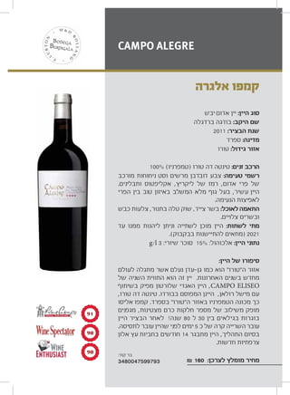 ‫יבש‬ ‫אדום‬ ‫יין‬ :‫היין‬ ‫סוג‬
‫ברדגלה‬ ‫בודגה‬ :‫היקב‬ ‫שם‬
2011 :‫הבציר‬ ‫שנת‬
‫ספרד‬ :‫מדינה‬
‫טורו‬ :‫גידול‬ ‫אזור‬
100% (‫)טמפרניו‬ ‫טורו‬ ‫דה‬ ‫טינטה‬ :‫זנים‬ ‫הרכב‬
‫מורכב‬ ‫ניחוחות‬ ‫וסט‬ ‫מרשים‬ ‫דובדבן‬ ‫צבע‬ :‫טעימה‬ ‫רשמי‬
.‫ותבלינים‬ ‫אקליפטוס‬ ,‫ליקריץ‬ ‫של‬ ‫רמז‬ ,‫אדום‬ ‫פרי‬ ‫של‬
‫הפרי‬ ‫בין‬ ‫טוב‬ ‫באיזון‬ ‫המשלב‬ ‫מלא‬ ‫גוף‬ ‫בעל‬ ,‫עשיר‬ ‫היין‬
.‫הנעימה‬ ‫לאפיצות‬
‫כבש‬ ‫צלעות‬ ,‫בתנור‬ ‫טלה‬ ‫שוק‬ ,‫צייד‬ ‫בשר‬ :‫לאוכל‬ ‫התאמה‬
.‫צלויים‬ ‫ובשרים‬
‫עד‬ ‫ממנו‬ ‫ליהנות‬ ‫וניתן‬ ‫לשתייה‬ ‫מוכן‬ ‫היין‬ :‫לשתות‬ ‫מתי‬
.(‫בבקבוק‬ ‫להתיישנות‬ ‫)מתאים‬ 2021
g/l 3 :‫שיורי‬ ‫סוכר‬ 15% :‫אלכוהול‬ :‫היין‬ ‫נתוני‬
:‫היין‬ ‫של‬ ‫סיפורו‬
‫לעולם‬ ‫מתגלה‬ ‫אשר‬ ‫נעלם‬ ‫עדן‬ ‫גן‬ ‫כמו‬ ‫הוא‬ “‫ה“טורו‬ ‫אזור‬
‫של‬ ‫השניה‬ ‫התווית‬ ‫הוא‬ ‫זה‬ ‫יין‬ .‫האחרונות‬ ‫בשנים‬ ‫מחדש‬
‫בשיתוף‬ ‫מפיק‬ ‫שלורטון‬ ‫האגדי‬ ‫היין‬ ,CAMPO ELISEO
,‫טורו‬ ‫דה‬ ‫טינטה‬ .‫בבורדו‬ ‫המפוסם‬ ‫היינן‬ ,‫רולאן‬ ‫מישל‬ ‫עם‬
‫אליסו‬ ‫קמפו‬ .‫בספרד‬ “‫ה“טורו‬ ‫באזור‬ ‫הטמפרניו‬ ‫מכונה‬ ‫כך‬
‫מגפנים‬ ,‫מצטינות‬ ‫כרם‬ ‫חלקות‬ ‫מספר‬ ‫של‬ ‫משילוב‬ ‫מופק‬
‫היין‬ ‫הבציר‬ ‫לאחר‬ !‫שנה‬ 80 ‫ל‬ 30 ‫בין‬ ‫בגילאים‬ ‫בוגרות‬
.‫לתסיסה‬ ‫עובר‬ ‫שהיין‬ ‫לפני‬ ‫ימים‬ 5 ‫כ‬ ‫של‬ ‫קרה‬ ‫השרייה‬ ‫עובר‬
‫אלון‬ ‫עץ‬ ‫בחביות‬ ‫חודשים‬ 14 ‫מתבגר‬ ‫היין‬ ,‫התהליך‬ ‫בסיום‬
.‫חדשות‬ ‫צרפתיות‬
₪ 160 :‫לצרכן‬ ‫מומלץ‬ ‫מחיר‬
‫אלגרה‬ ‫קמפו‬
CAMPO ALEGRE
91
90
90
π±
π∞
π∞ :‫קוד‬ ‫בר‬
3480047599793
 