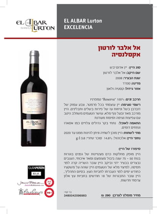 ‫יבש‬ ‫אדום‬ ‫יין‬ :‫היין‬ ‫סוג‬
‫לורטון‬ ‫אלבר‬ ‫אל‬ :‫היקב‬ ‫שם‬
2008 :‫הבציר‬ ‫שנת‬
‫ספרד‬ :‫מדינה‬
‫ולאון‬ ‫קסטיה‬ :‫גידול‬ ‫אזור‬
‫טמפרניו‬ “Reserva” 100% :‫זנים‬ ‫הרכב‬
‫של‬ ‫עמוק‬ ‫צבע‬ .‫פרמטר‬ ‫בכל‬ ‫עוצמתי‬ ‫יין‬ :‫טעימה‬ ‫רשמי‬
‫היין‬ .‫ותבלינים‬ ‫בשלים‬ ‫פירות‬ ‫של‬ ‫עז‬ ‫וניחוח‬ ‫בשל‬ ‫דובדבן‬
‫היטב‬ ‫משתלב‬ ‫הטעמים‬ ‫עושר‬ .‫מלא‬ ‫גוף‬ ‫ובעל‬ ‫מאד‬ ‫מורכב‬
‫מעודנת‬ ‫וסיומת‬ ‫נעימה‬ ‫עפיצות‬ ‫עם‬
‫אסאדו‬ ‫כמו‬ ‫צלויים‬ ‫גדולים‬ ‫בקר‬ ‫נתחי‬ :‫לאוכל‬ ‫התאמה‬
.‫דומים‬ ‫ונתחים‬
2020 ‫עד‬ ‫ממנו‬ ‫להינות‬ ‫וניתן‬ ‫לשתיה‬ ‫מוכן‬ ‫היין‬ :‫לשתות‬ ‫מתי‬
g/l 3.8 :‫שיורי‬ ‫סוכר‬ 14.8% :‫אלכוהול‬ :‫היין‬ ‫נתוני‬
:‫היין‬ ‫של‬ ‫סיפורו‬
‫בוגרות‬ ‫גפנים‬ ‫של‬ ‫מצטיינות‬ ‫כרם‬ ‫מחלקות‬ ‫מופק‬ ‫היין‬
‫הענבים‬ .‫איכותי‬ ‫ומאד‬ ‫מצומצם‬ ‫ביבול‬ ‫שנה‬ 75 50 ‫בנות‬
‫לפני‬ ‫קרה‬ ‫השריה‬ ‫עובר‬ ‫היין‬ ‫וביקב‬ ‫ידני‬ ‫בבציר‬ ‫נבצרים‬
‫משקעיו‬ ‫על‬ ‫שוהה‬ ‫היין‬ ‫הטעמים‬ ‫של‬ ‫מלא‬ ‫למיצוי‬ .‫תסיסה‬
,‫התהליך‬ ‫בסיום‬ .‫העץ‬ ‫לחביות‬ ‫העברתו‬ ‫לפני‬ ‫ימים‬ ‫כחודש‬
‫אלון‬ ‫עץ‬ ‫בחביות‬ ‫חודשים‬ 18 ‫של‬ ‫התבגרות‬ ‫עובר‬ ‫היין‬
.‫חדשות‬ ‫צרפתי‬
₪ 290 :‫לצרכן‬ ‫מומלץ‬ ‫מחיר‬
‫לורטון‬ ‫אלבר‬ ‫אל‬
‫אקסלנסיה‬
EL ALBAR Lurton
EXCELENCIA
π∞´
±∂Æμ
≤∞
:‫קוד‬ ‫בר‬
3480042096983
 