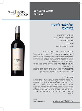 ‫יבש‬ ‫אדום‬ ‫יין‬ :‫היין‬ ‫סוג‬
‫לורטון‬ ‫אלבר‬ ‫אל‬ :‫היקב‬ ‫שם‬
2011 :‫הבציר‬ ‫שנת‬
‫ספרד‬ :‫מדינה‬
‫ולאון‬ ‫קסטיה‬ :‫גידול‬ ‫אזור‬
100% (‫)טמפרניו‬ ‫טורו‬ ‫דה‬ ‫טינטה‬ :‫זנים‬ ‫הרכב‬
‫של‬ ‫עמוק‬ ‫צבע‬ .‫פרמטר‬ ‫בכל‬ ‫עוצמתי‬ ‫יין‬ :‫טעימה‬ ‫רשמי‬
‫היין‬ .‫ותבלינים‬ ‫בשלים‬ ‫פירות‬ ‫של‬ ‫עז‬ ‫וניחוח‬ ‫בשל‬ ‫דובדבן‬
‫היטב‬ ‫משתלב‬ ‫הטעמים‬ ‫עושר‬ .‫מלא‬ ‫גוף‬ ‫ובעל‬ ‫מאד‬ ‫מורכב‬
.‫מעודנת‬ ‫וסיומת‬ ‫נעימה‬ ‫עפיצות‬ ‫עם‬
‫אסאדו‬ ‫כמו‬ ‫צלויים‬ ‫גדולים‬ ‫בקר‬ ‫נתחי‬ :‫לאוכל‬ ‫התאמה‬
.‫דומים‬ ‫ונתחים‬
2020 ‫עד‬ ‫ממנו‬ ‫ליהנות‬ ‫וניתן‬ ‫לשתיה‬ ‫מוכן‬ ‫היין‬ :‫לשתות‬ ‫מתי‬
g/l 3.8 :‫שיורי‬ ‫סוכר‬ 14.8% :‫אלכוהול‬ :‫היין‬ ‫נתוני‬
:‫היין‬ ‫של‬ ‫סיפורו‬
‫בוגרות‬ ‫גפנים‬ ‫של‬ ‫מצטיינות‬ ‫כרם‬ ‫מחלקות‬ ‫מופק‬ ‫היין‬
‫הענבים‬ .‫איכותי‬ ‫ומאד‬ ‫מצומצם‬ ‫ביבול‬ ,‫שנה‬ 50 75 ‫בנות‬
‫לפני‬ ‫קרה‬ ‫השריה‬ ‫עובר‬ ‫והיין‬ ‫וביקב‬ ‫ידני‬ ‫בבציר‬ ‫נבצרים‬
‫משקעיו‬ ‫על‬ ‫שוהה‬ ‫היין‬ ‫הטעמים‬ ‫של‬ ‫מלא‬ ‫למיצוי‬ .‫תסיסה‬
,‫התהליך‬ ‫בסיום‬ ‫העץ‬ ‫לחביות‬ ‫העברתו‬ ‫לפני‬ ‫ימים‬ ‫כחודש‬
‫צרפתי‬ ‫אלון‬ ‫עץ‬ ‫בחביות‬ 18 ‫של‬ ‫התבגרות‬ ‫עובר‬ ‫היין‬
.‫חדשות‬
₪ 140 :‫לצרכן‬ ‫מומלץ‬ ‫מחיר‬
‫לורטון‬ ‫אלבר‬ ‫אל‬
‫בריקאס‬
EL ALBAR Lurton
Barricas
:‫קוד‬ ‫בר‬
3480049003335
 