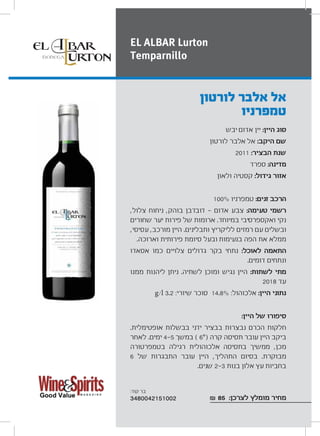 ‫יבש‬ ‫אדום‬ ‫יין‬ :‫היין‬ ‫סוג‬
‫לורטון‬ ‫אלבר‬ ‫אל‬ :‫היקב‬ ‫שם‬
2011 :‫הבציר‬ ‫שנת‬
‫ספרד‬ :‫מדינה‬
‫ולאון‬ ‫קסטיה‬ :‫גידול‬ ‫אזור‬
100% ‫טמפרניו‬ :‫זנים‬ ‫הרכב‬
,‫צלול‬ ‫ניחוח‬ ,‫בוהק‬ ‫דובדבן‬ ‫אדום‬ ‫צבע‬ :‫טעימה‬ ‫רשמי‬
‫שחורים‬ ‫יער‬ ‫פירות‬ ‫של‬ ‫ארומות‬ .‫במיוחד‬ ‫ואקספרסיבי‬ ‫נקי‬
,‫עסיסי‬ ,‫מורכב‬ ‫היין‬ .‫ותבלינים‬ ‫לליקריץ‬ ‫רמזים‬ ‫עם‬ ‫ובשלים‬
.‫וארוכה‬ ‫פירותית‬ ‫סיומת‬ ‫ובעל‬ ‫בנעימות‬ ‫הפה‬ ‫את‬ ‫ממלא‬
‫אסאדו‬ ‫כמו‬ ‫צלויים‬ ‫גדולים‬ ‫בקר‬ ‫נתחי‬ :‫לאוכל‬ ‫התאמה‬
.‫דומים‬ ‫ונתחים‬
‫ממנו‬ ‫ליהנות‬ ‫ניתן‬ .‫לשתיה‬ ‫ומוכן‬ ‫נגיש‬ ‫היין‬ :‫לשתות‬ ‫מתי‬
2018 ‫עד‬
g/l 3.2 :‫שיורי‬ ‫סוכר‬ 14.8% :‫אלכוהול‬ :‫היין‬ ‫נתוני‬
:‫היין‬ ‫של‬ ‫סיפורו‬
.‫אופטימלית‬ ‫בבשלות‬ ‫ידני‬ ‫בבציר‬ ‫נבצרות‬ ‫הכרם‬ ‫חלקות‬
‫לאחר‬ .‫ימים‬ 4 5 ‫במשך‬ ( 6°) ‫קרה‬ ‫תסיסה‬ ‫עובר‬ ‫היין‬ ‫ביקב‬
‫בטמפרטורה‬ ‫רגילה‬ ‫אלכוהולית‬ ‫בתסיסה‬ ‫ממשיך‬ ,‫מכן‬
6 ‫של‬ ‫התבגרות‬ ‫עובר‬ ‫היין‬ ,‫התהליך‬ ‫בסיום‬ .‫מבוקרת‬
.‫שנים‬ 2 3 ‫בנות‬ ‫אלון‬ ‫עץ‬ ‫בחביות‬
₪ 85 :‫לצרכן‬ ‫מומלץ‬ ‫מחיר‬
‫לורטון‬ ‫אלבר‬ ‫אל‬
‫טמפרניו‬
EL ALBAR Lurton
Temparnillo
:‫קוד‬ ‫בר‬
3480042151002
 