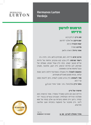 ‫יבש‬ ‫לבן‬ ‫יין‬ :‫היין‬ ‫סוג‬
‫לורטון‬ ‫אלבר‬ ‫אל‬ :‫היקב‬ ‫שם‬
2013 :‫הבציר‬ ‫שנת‬
‫ספרד‬ :‫מדינה‬
‫ולאון‬ ‫רואדה‬ :‫גידול‬ ‫אזור‬
5% ‫ויורה‬ ,10% ‫בלאן‬ ‫סוביניון‬ ,85% ‫ורדיחו‬ :‫זנים‬ ‫הרכב‬
‫פירות‬ ‫של‬ ‫וניחוח‬ ‫צהבהב‬ ‫קש‬ ‫צבע‬ ‫ליין‬ :‫טעימה‬ ‫רשמי‬
‫של‬ ‫טעמים‬ .‫ונעים‬ ‫עגול‬ ‫היין‬ ‫בפה‬ .‫קצוץ‬ ‫ועשב‬ ‫טריים‬
‫מעודן‬ ,‫אלגנטי‬ ,‫רענן‬ ‫היין‬ .‫יבשים‬ ‫ופירות‬ ‫לבן‬ ‫אפרסק‬
.‫ומאוזנת‬ ‫ארוכה‬ ‫סיומת‬ ‫ובעל‬
‫מנות‬ ‫היטב‬ ‫וילווה‬ ‫כאפרטיף‬ ‫מעולה‬ ‫היין‬ :‫לאוכל‬ ‫התאמה‬
.‫מעודנים‬ ‫מאכלים‬ ‫ומגוון‬ ‫קרות‬ ,‫קלות‬
‫ממנו‬ ‫ליהנות‬ ‫ניתן‬ .‫לשתיה‬ ‫ומוכן‬ ‫נגיש‬ ‫היין‬ :‫לשתות‬ ‫מתי‬
2017 ‫עד‬
g/l 2.8 :‫שיורי‬ ‫סוכר‬ 13% :‫אלכוהול‬ :‫היין‬ ‫נתוני‬
:‫היין‬ ‫של‬ ‫סיפורו‬
‫הוא‬ ‫הרואדה‬ ‫אזור‬ .‫בספרד‬ ‫המוביל‬ ‫הלבן‬ ‫הזן‬ ‫הוא‬ ‫ורדיחו‬
‫ידני‬ ‫בבציר‬ ‫נבצרים‬ ‫הענבים‬ .‫העולמית‬ ‫הורדיחו‬ ‫ממלכת‬
600 ‫של‬ ‫בנפח‬ ‫אלון‬ ‫עץ‬ ‫בחביות‬ ‫תוסס‬ ‫היין‬ ‫ביקב‬ .‫קפדני‬
‫שלושה‬ ‫העץ‬ ‫בחביות‬ ‫משקעיו‬ ‫על‬ ‫מתבגר‬ ‫היין‬ .‫ליטר‬
.‫חודשים‬
₪ 80 :‫לצרכן‬ ‫מומלץ‬ ‫מחיר‬
‫לורטון‬ ‫הרמנוס‬
‫ורדיחו‬
Hermanos Lurton
Verdejo
:‫קוד‬ ‫בר‬
3480041101022
 