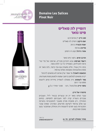 ‫יבש‬ ‫אדום‬ ‫יין‬ :‫היין‬ ‫סוג‬
‫סאליס‬ ‫לה‬ ‫דומיין‬ :‫היקב‬ ‫שם‬
2012 :‫הבציר‬ ‫שנת‬
‫צרפת‬ :‫מדינה‬
‫רוסיון‬ ‫דו‬ ‫קוט‬ :‫גידול‬ ‫אזור‬
‫נואר‬ ‫פינו‬ 100% :‫זנים‬ ‫הרכב‬
‫טרי‬ ‫פרי‬ ‫של‬ ‫ארומה‬ ,‫מבריק‬ ‫דובדבן‬ ‫צבע‬ :‫טעימה‬ ‫רשמי‬
.‫נואר‬ ‫לפינו‬ ‫כך‬ ‫כל‬ ‫האופייני‬ ,‫לתבלינים‬ ‫ורמז‬
‫זה‬ ‫נואר‬ ‫פינו‬ ,‫בינוני‬ ‫גוף‬ ‫עם‬ ‫ומעודן‬ ‫חלק‬ ,‫עגול‬ ‫היין‬ ‫בפה‬
.‫צרפתי‬ ‫מפינו‬ ‫המצופה‬ ‫אלגנטיות‬ ‫מפגין‬
?‫לדגים‬ ‫מתאים‬ ‫לא‬ ‫אדום‬ ‫שיין‬ ‫אמר‬ ‫מי‬ :‫לאוכל‬ ‫התאמה‬
.‫מעודנות‬ ‫מנות‬ ‫ולמגוון‬ ‫שמנת‬ ‫ברוטב‬ ‫לסלמון‬ ‫מתאים‬ ‫זה‬ ‫יין‬
‫ליהנות‬ ‫וניתן‬ ‫מיידית‬ ‫לשתייה‬ ‫מומלץ‬ ‫היין‬ :‫לשתות‬ ‫מתי‬
2017 ‫עד‬ ‫ממנו‬
g/l 2 :‫שיורי‬ ‫סוכר‬ 13% :‫אלכוהול‬ :‫היין‬ ‫נתוני‬
:‫היין‬ ‫של‬ ‫סיפורו‬
‫הענבים‬ .‫לילי‬ ‫בבציר‬ ‫נבצרים‬ ‫זה‬ ‫יין‬ ‫נואר‬ ‫הפינו‬ ‫ענבי‬
‫בסיום‬ .‫לתסיסה‬ ‫העברתם‬ ‫לפני‬ ‫קרה‬ ‫השריה‬ ‫עוברים‬
‫בחביות‬ ‫להתבגרות‬ ‫מועבר‬ ‫מהיין‬ ‫מחצית‬ ‫רק‬ ,‫התהליך‬
‫עובר‬ ‫שאינו‬ ‫המרכיב‬ .‫חודשים‬ ‫לשישה‬ ‫צרפתי‬ ‫אלון‬ ‫עץ‬
‫בעץ‬ ‫שהתבגר‬ ‫והחלק‬ ‫היין‬ ‫לרעננות‬ ‫תורם‬ ‫בעץ‬ ‫התבגרות‬
.‫מורכבות‬ ‫מוסיף‬
₪ 70 :‫לצרכן‬ ‫מומלץ‬ ‫מחיר‬
‫סאליס‬ ‫לה‬ ‫דומיין‬
‫נואר‬ ‫פינו‬
Domaine Les Salices
Pinot Noir
:‫קוד‬ ‫בר‬
3480046329757
 