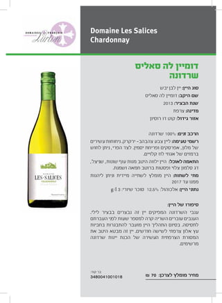 ‫יבש‬ ‫לבן‬ ‫יין‬ :‫היין‬ ‫סוג‬
‫סאליס‬ ‫לה‬ ‫דומיין‬ :‫היקב‬ ‫שם‬
2013 :‫הבציר‬ ‫שנת‬
‫צרפת‬ :‫מדינה‬
‫רוסיון‬ ‫דו‬ ‫קוט‬ :‫גידול‬ ‫אזור‬
‫שרדונה‬ 100% :‫זנים‬ ‫הרכב‬
‫עשירים‬‫ניחוחות‬ .‫ירקרק‬ ‫צהבהב‬ ‫צבע‬ ‫ליין‬ :‫טעימה‬ ‫רשמי‬
‫לחוש‬ ‫ניתן‬ ,‫הפרי‬ ‫לצד‬ .‫יסמין‬ ‫ופריחת‬ ‫אפרסקים‬ ,‫מלון‬ ‫של‬
.‫קלויים‬ ‫לוז‬ ‫אגוזי‬ ‫של‬ ‫ברמזים‬
,‫שניצל‬ ,‫שונות‬ ‫עוף‬ ‫מנות‬ ‫היטב‬ ‫ילווה‬ ‫היין‬ :‫לאוכל‬ ‫התאמה‬
.‫ושמנת‬ ‫חמאה‬ ‫ברוטב‬ ‫ופסטות‬ ‫צלוי‬ ‫סלמון‬ ‫דג‬
‫ליהנות‬ ‫וניתן‬ ‫מיידית‬ ‫לשתייה‬ ‫מומלץ‬ ‫היין‬ :‫לשתות‬ ‫מתי‬
2017 ‫עד‬ ‫ממנו‬
g/l 3 :‫שיורי‬ ‫סוכר‬ 12.5% :‫אלכוהול‬ :‫היין‬ ‫נתוני‬
:‫היין‬ ‫של‬ ‫סיפורו‬
.‫לילי‬ ‫בבציר‬ ‫נבצרים‬ ‫זה‬ ‫יין‬ ‫המפיקים‬ ‫השרדונה‬ ‫ענבי‬
‫העברתם‬ ‫לפני‬ ‫שעות‬ ‫למספר‬ ‫קרה‬ ‫השריה‬ ‫עוברים‬ ‫הענבים‬
‫בחביות‬ ‫להתבגרות‬ ‫מועבר‬ ‫היין‬ ‫התהליך‬ ‫בסיום‬ .‫לתסיסה‬
‫את‬ ‫היטב‬ ‫מבטא‬ ‫זה‬ ‫יין‬ .‫חודשים‬ ‫לשישה‬ ‫צרפתי‬ ‫אלון‬ ‫עץ‬
‫שרדונה‬ ‫יינות‬ ‫הכנת‬ ‫של‬ ‫העשירה‬ ‫הצרפתית‬ ‫המסורת‬
.‫מרשימים‬
₪ 70 :‫לצרכן‬ ‫מומלץ‬ ‫מחיר‬
‫סאליס‬ ‫לה‬ ‫דומיין‬
‫שרדונה‬
Domaine Les Salices
Chardonnay
:‫קוד‬ ‫בר‬
3480041001018
 
