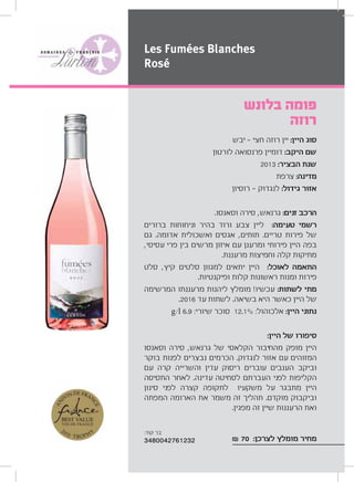 ‫יבש‬ ‫חצי‬ ‫רוזה‬ ‫יין‬ :‫היין‬ ‫סוג‬
‫לורטון‬ ‫פרנסואה‬ ‫דומיין‬ :‫היקב‬ ‫שם‬
2013 :‫הבציר‬ ‫שנת‬
‫צרפת‬ :‫מדינה‬
‫רוסיון‬ ‫לנגדוק‬ :‫גידול‬ ‫אזור‬
.‫וסאנסו‬ ‫סירה‬ ,‫גרנאש‬ :‫זנים‬ ‫הרכב‬
‫ברורים‬ ‫וניחוחות‬ ‫בהיר‬ ‫ורוד‬ ‫צבע‬ ‫ליין‬ :‫טעימה‬ ‫רשמי‬
‫גם‬ .‫אדומה‬ ‫ואשכולית‬ ‫אגסים‬ ,‫תותים‬ .‫טריים‬ ‫פירות‬ ‫של‬
,‫עסיסי‬ ‫פרי‬ ‫בין‬ ‫מרשים‬ ‫איזון‬ ‫עם‬ ‫ומרענן‬ ‫פירותי‬ ‫היין‬ ‫בפה‬
.‫מרעננת‬ ‫וחמיצות‬ ‫קלה‬ ‫מתיקות‬
‫סלט‬ ,‫קיץ‬ ‫סלטים‬ ‫למגוון‬ ‫יתאים‬ ‫היין‬ :‫לאוכל‬ ‫התאמה‬
.‫ופיקנטיות‬ ‫קלות‬ ‫ראשונות‬ ‫ומנות‬ ‫פירות‬
‫המרשימה‬ ‫מרעננתו‬ ‫ליהנות‬ ‫מומלץ‬ !‫עכשיו‬ :‫לשתות‬ ‫מתי‬
.2016 ‫עד‬ ‫לשתות‬ .‫בשיאה‬ ‫היא‬ ‫כאשר‬ ‫היין‬ ‫של‬
g/l 6.9 :‫שיורי‬ ‫סוכר‬ 12.1% :‫אלכוהול‬ :‫היין‬ ‫נתוני‬
:‫היין‬ ‫של‬ ‫סיפורו‬
‫וסאנסו‬ ‫סירה‬ ,‫גרנאש‬ ‫של‬ ‫הקלאסי‬ ‫מהחיבור‬ ‫מופק‬ ‫היין‬
‫בוקר‬ ‫לפנות‬ ‫נבצרים‬ ‫הכרמים‬ .‫לנגדוק‬ ‫אזור‬ ‫עם‬ ‫המזוהים‬
‫עם‬ ‫קרה‬ ‫והשרייה‬ ‫עדין‬ ‫ריסוק‬ ‫עוברים‬ ‫הענבים‬ ‫וביקב‬
‫התסיסה‬ ‫לאחר‬ .‫עדינה‬ ‫לסחיטה‬ ‫העברתם‬ ‫לפני‬ ‫הקליפות‬
‫סינון‬ ‫לפני‬ ‫קצרה‬ ‫לתקופה‬ ‫משקעיו‬ ‫על‬ ‫מתבגר‬ ‫היין‬
‫המפתה‬ ‫הארומה‬ ‫את‬ ‫משמר‬ ‫זה‬ ‫תהליך‬ .‫מוקדם‬ ‫וביקבוק‬
.‫מפגין‬ ‫זה‬ ‫שיין‬ ‫הרעננות‬ ‫ואת‬
₪ 70 :‫לצרכן‬ ‫מומלץ‬ ‫מחיר‬
‫בלונש‬ ‫פומה‬
‫רוזה‬
Les Fumées Blanches
Rosé
:‫קוד‬ ‫בר‬
3480042761232
 