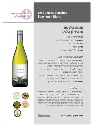 ‫יבש‬ ‫לבן‬ ‫יין‬ :‫היין‬ ‫סוג‬
‫לורטון‬ ‫פרנסואה‬ ‫דומיין‬ :‫היקב‬ ‫שם‬
2013 :‫הבציר‬ ‫שנת‬
‫צרפת‬ :‫מדינה‬
‫רוסיון‬ ‫לנגדוק‬ :‫גידול‬ ‫אזור‬
‫בלאן‬ ‫סוביניון‬ 100% :‫זנים‬ ‫הרכב‬
‫ניחוחות‬ ‫סט‬ ,‫ומבריק‬ ‫בהיר‬ ‫קש‬ ‫צבע‬ ‫ליין‬ :‫טעימה‬ ‫רשמי‬
‫עסיסי‬ ‫פרי‬ ‫בין‬ ‫מרשים‬ ‫איזון‬ .‫ופריחה‬ ‫הדרים‬ ‫של‬ ‫עוצמתיים‬
.‫ארוכה‬ ‫סיומת‬ ‫עם‬ ‫עשיר‬ ‫יין‬ .‫מרעננת‬ ‫וחמיצות‬
‫דגים‬ ,‫מתאבנים‬ ‫למגוון‬ ‫יתאים‬ ‫היין‬ :‫לאוכל‬ ‫התאמה‬
.‫לבנים‬ ‫ובשרים‬ ‫ים‬ ‫ופירות‬
‫המרשימה‬ ‫מרעננותו‬ ‫ליהנות‬ ‫מומלץ‬ !‫עכשיו‬ :‫לשתות‬ ‫מתי‬
2016 ‫עד‬ ‫לשתות‬ .‫בשיאה‬ ‫היא‬ ‫כאשר‬ ‫היין‬ ‫של‬
g/l 4 :‫שיורי‬ ‫סוכר‬ 12% :‫אלכוהול‬ :‫היין‬ ‫נתוני‬
:‫היין‬ ‫של‬ ‫סיפורו‬
‫באזור‬ ‫מצטיינים‬ ‫מכרמים‬ ‫בלאן‬ ‫סוביניון‬ ‫מענבי‬ ‫מופק‬ ‫היין‬
‫הענבים‬ ‫וביקב‬ ‫בוקר‬ ‫לפנות‬ ‫נבצרים‬ ‫הכרמים‬ .‫לנגדוק‬
10 ‫כ‬ ‫של‬ ‫הקליפות‬ ‫עם‬ ‫קרה‬ ‫והשרייה‬ ‫עדין‬ ‫ריסוק‬ ‫עוברים‬
‫מתבגר‬ ‫היין‬ ‫התסיסה‬ ‫לאחר‬ .‫לתסיסה‬ ‫העברתם‬ ‫לפני‬ ‫שעות‬
‫משמר‬ ‫זה‬ ‫תהליך‬ ‫סינון‬ ‫לפני‬ ,‫שבועות‬ ‫מספר‬ ‫משקעיו‬ ‫על‬
.‫ביין‬ ‫המרעננת‬ ‫והחמיצות‬ ‫המפתה‬ ‫הארומה‬ ‫את‬
₪ 70 :‫לצרכן‬ ‫מומלץ‬ ‫מחיר‬
‫בלונש‬ ‫פומה‬
‫בלאן‬ ‫סוביניון‬
Les Fumées Blanches
Sauvignon Blanc
:‫קוד‬ ‫בר‬
3480041013004
 