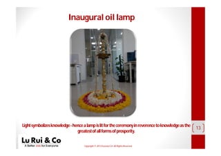 Copyright© 2013 EurosiaS.A. All RightsReserved.
13
Inaugural oil lamp
Lightsymbolizesknowledge-hencealampislitfortheceremonyinreverencetoknowledgeasthe
greatestofallformsofprosperity.
 