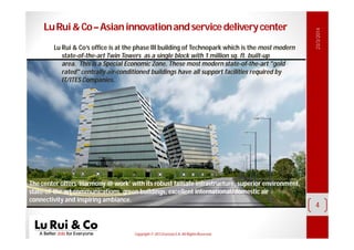 Copyright© 2013 EurosiaS.A. All RightsReserved.
23/3/2014
4
LuRui&Co–Asianinnovationandservicedeliverycenter
Lu Rui & Co’s office is at the phase III building of Technopark which is the most modern
state-of-the-art Twin Towers as a single block with 1 million sq. ft. built-up
area. This is a Special Economic Zone. These most modern state-of-the-art "gold
rated" centrally air-conditioned buildings have all support facilities required by
IT/ITES Companies.
The center offers ‘Harmony @ work’ with its robust failsafe infrastructure, superior environment,
state-of-the art communications, green buildings, excellent international/domestic air
connectivity and inspiring ambiance.
 