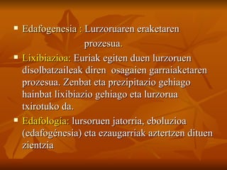    Edafogenesia : Lurzoruaren eraketaren
                    prozesua.
   Lixibiazioa: Euriak egiten duen lurzoruen
    disolbatzaileak diren osagaien garraiaketaren
    prozesua. Zenbat eta prezipitazio gehiago
    hainbat lixibiazio gehiago eta lurzorua
    txirotuko da.
   Edafología: lursoruen jatorria, eboluzioa
    (edafogénesia) eta ezaugarriak aztertzen dituen
    zientzia
 