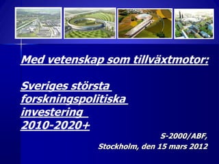 Med vetenskap som tillväxtmotor:

Sveriges största
forskningspolitiska
investering
2010-2020+
                              S-2000/ABF,
              Stockholm, den 15 mars 2012
 