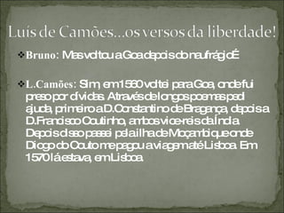 Bruno:  Mas voltou a Goa depois do naufrágio… L.Camões:  Sim, em 1560 voltei para Goa, onde fui preso por dívidas. Através de longos poemas pedi ajuda, primeiro a D.Constantino de Bragança, depois a D.Francisco Coutinho, ambos vice-reis da Índia. Depois disso passei pela ilha de Moçambique onde Diogo do Couto me pagou a viagem até Lisboa. Em 1570 lá estava, em Lisboa. 