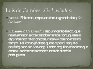 Bruno:  Falemos um pouco da sua grande obra,  Os Lusíadas. L.Camões:  Os Lusíadas  são um canto lírico, que narra a história dos descobrimentos portugueses e algumas não relacionadas, mas vividas no mesmo tempo. Tal como já disse quase o perdi naquele naufrágio no rio Mekong. Tenho orgulho em dizer que escrevi a obra mais conceituada da história portuguesa.  