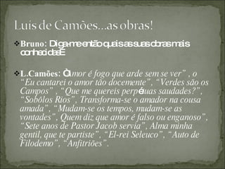 Bruno:  Diga-me então quais as suas obras mais conhecidas… L.Camões:  “ Amor é fogo que arde sem se ver” , o “Eu cantarei o amor tão docemente”, “Verdes são os Campos” , “Que me quereis perp é tuas saudades?”, “Sobôlos Rios”, Transforma-se o amador na cousa amada”, “Mudam-se os tempos, mudam-se as vontades”, Quem diz que amor é falso ou enganoso”, “Sete anos de Pastor Jacob servia”, Alma minha gentil, que te partiste”, “El-rei Seleuco”, “Auto de Filodemo”, “Anfitriões”. 