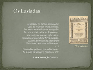 Os Lusíadas As armas e os barões assinalados Que, da ocidental praia lusitana, Por mares nunca de antes navegados Passaram ainda além da Taprobana, Em perigos e guerras esforçados, Mais do que prometia a força humana, E entre gente remota edificaram Novo reino, que tanto sublimaram. (...) Cantando espalharei por toda a parte, Se a tanto me ajudar o engenho e arte Luís Camões , in  Lusíadas   