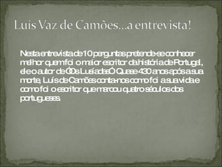 Nesta entrevista de 10 perguntas pretende-se conhecer melhor quem foi o maior escritor da história de Portugal, ele o autor de ”Os Lusíadas”. Quase 430 anos após a sua morte, Luís de Camões conta-nos como foi a sua vida e como foi o escritor que marcou quatro séculos dos portugueses. 