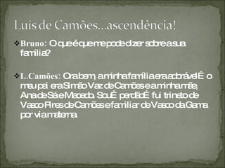 Bruno:  O que é que me pode dizer sobre a sua família? L.Camões:  Ora bem, a minha família era adorável…o meu pai era Simão Vaz de Camões e a minha mãe, Ana de Sá e Macedo. Sou…perdão…fui trineto de Vasco Pires de Camões e familiar de Vasco da Gama por via materna.  