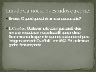 Bruno:  O que é que admira mais nos seus pais? L.Camões:  Gostava muito dos meus pais…eles sempre me apoiaram nos estudos…apesar disso ficaram contentes por mim quando os abandonei para integrar a corte de D.João III em 1542. Foi assim que ganhei fama de poeta. 